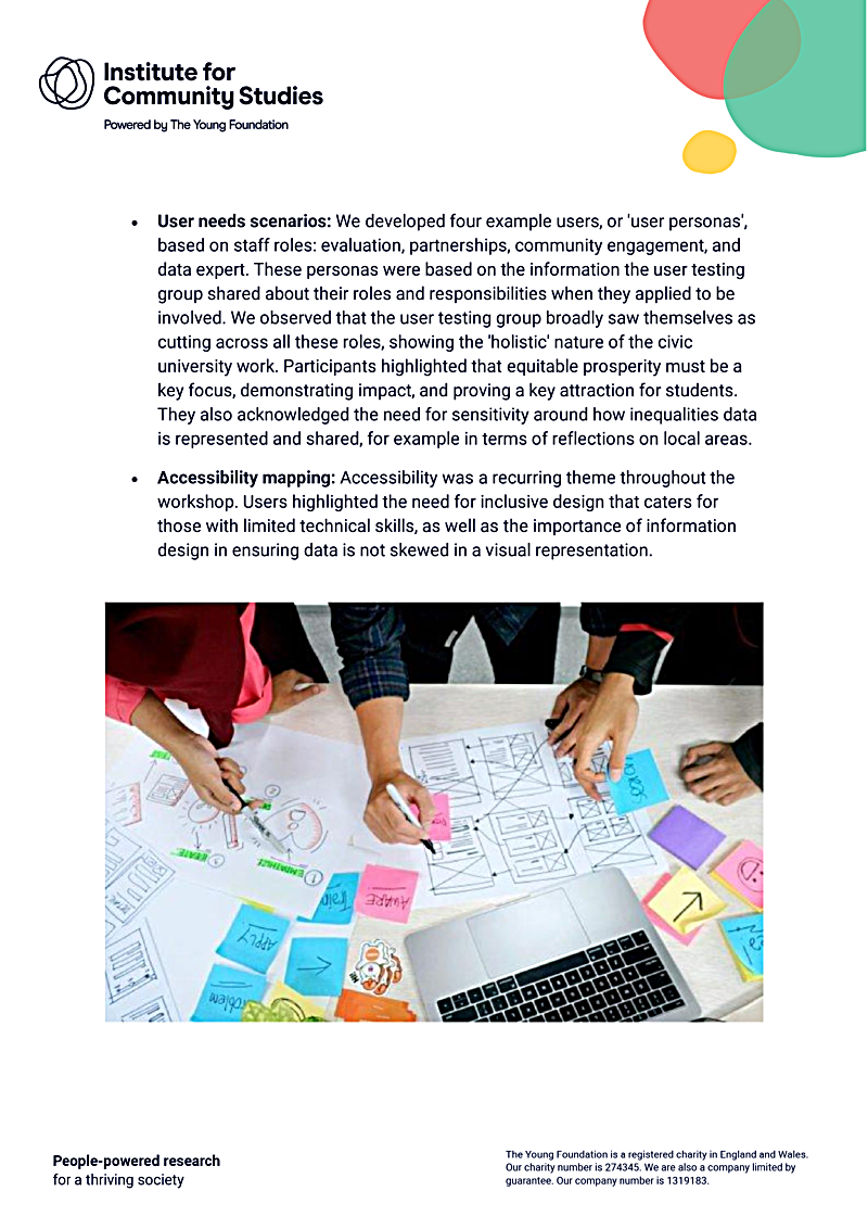 · User needs scenarios: We developed four example users, or user personas, based on staff roles: evaluation, partnerships, community engagement, and data expert. These personas were based on the information the user testing group shared about their roles and responsibilities when they applied to be involved. We observed that the user testing group broadly saw themselves as cutting across all these roles, showing the holistic nature of the civic university work. Participants highlighted that equitable prosperity must be a key focus, demonstrating impact, and proving a key attraction for students. They also acknowledged the need for sensitivity around how inequalities data is represented and shared, for example in terms of reflections on local areas.